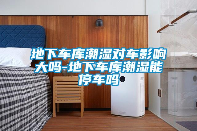 地下車(chē)庫潮濕對車(chē)影響大嗎-地下車(chē)庫潮濕能停車(chē)嗎